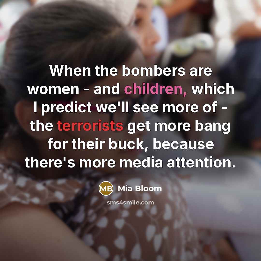 “When the bombers are women - and children, which I predict we'll see more of - the terrorists get more bang for their buck, because there's more media attention.” quote by Mia Bloom