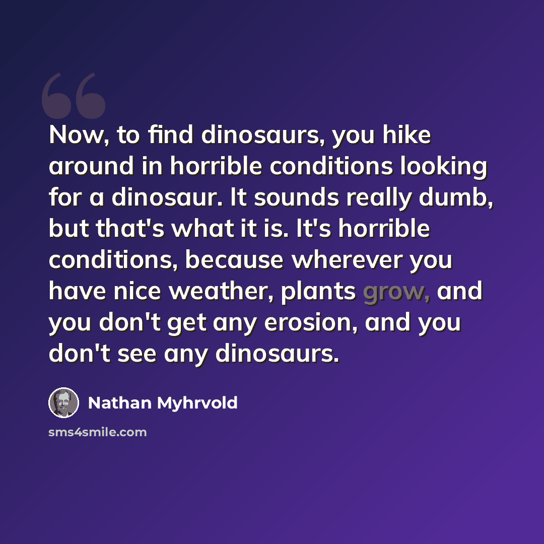 “Now, to find dinosaurs, you hike around in horrible conditions looking for a dinosaur. It sounds really dumb, but that's what it is. It's horrible conditions, because wherever you have nice weather, plants grow, and you don't get any erosion, and you don't see any dinosaurs.” quote by Nathan Myhrvold