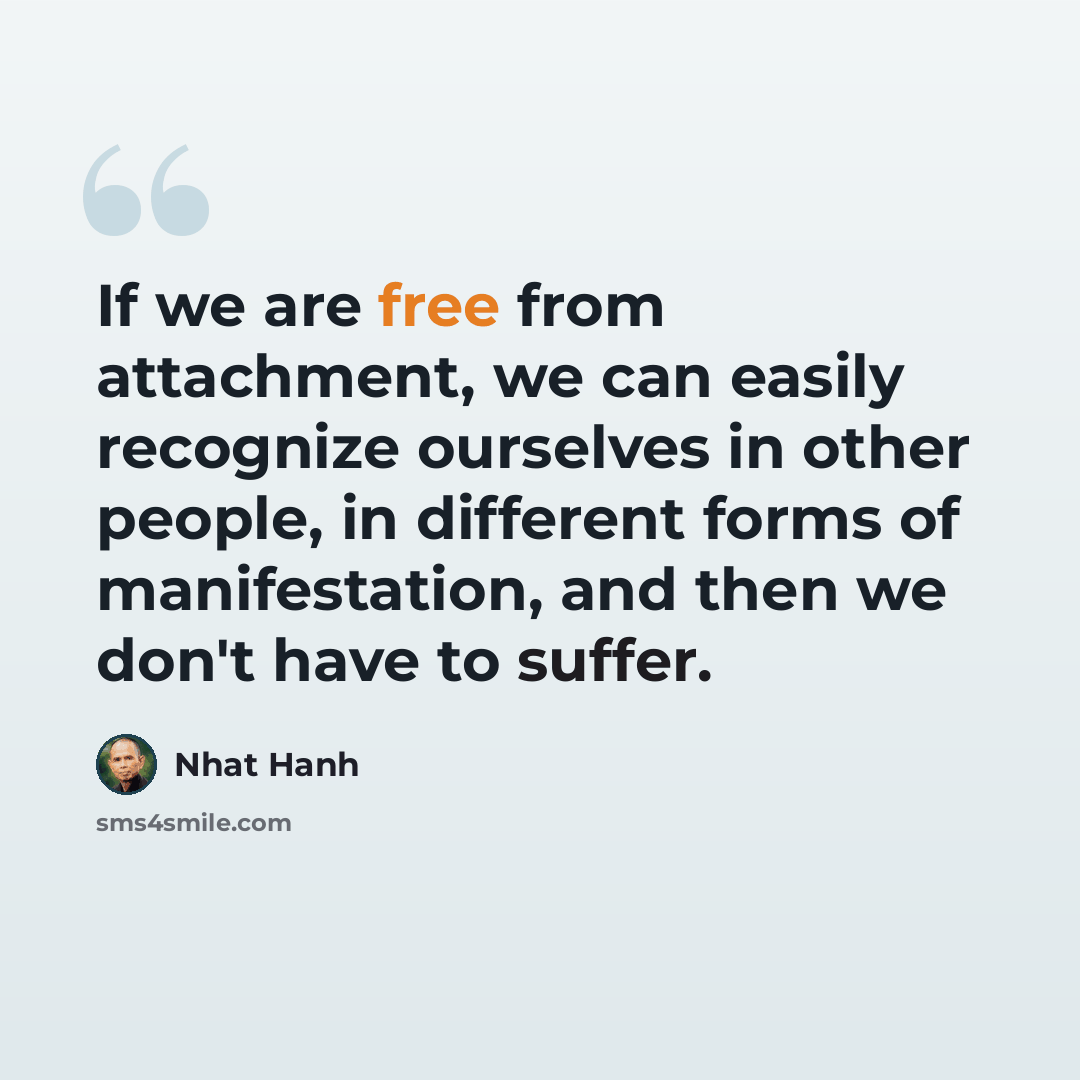 “If we are free from attachment, we can easily recognize ourselves in other people, in different forms of manifestation, and then we don't have to suffer.” quote by Nhat Hanh