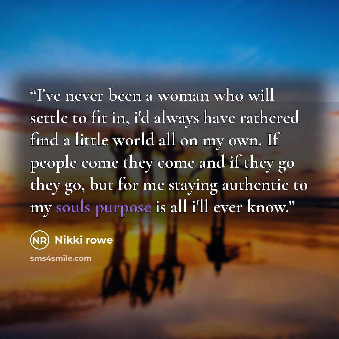 “I've never been a woman who will settle to fit in, i'd always have rathered find a little world all on my own. If people come they come and if they go they go, but for me staying authentic to my souls purpose is all i'll ever know.” quote by Nikki Rowe