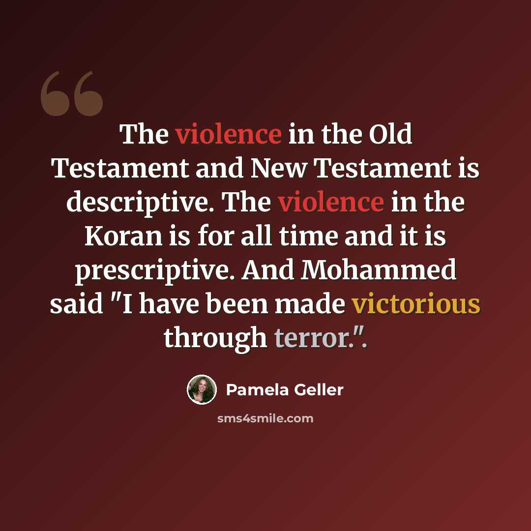 “The violence in the Old Testament and New Testament is descriptive. The violence in the Koran is for all time and it is prescriptive. And Mohammed said "I have been made victorious through terror.".” quote by Pamela Geller