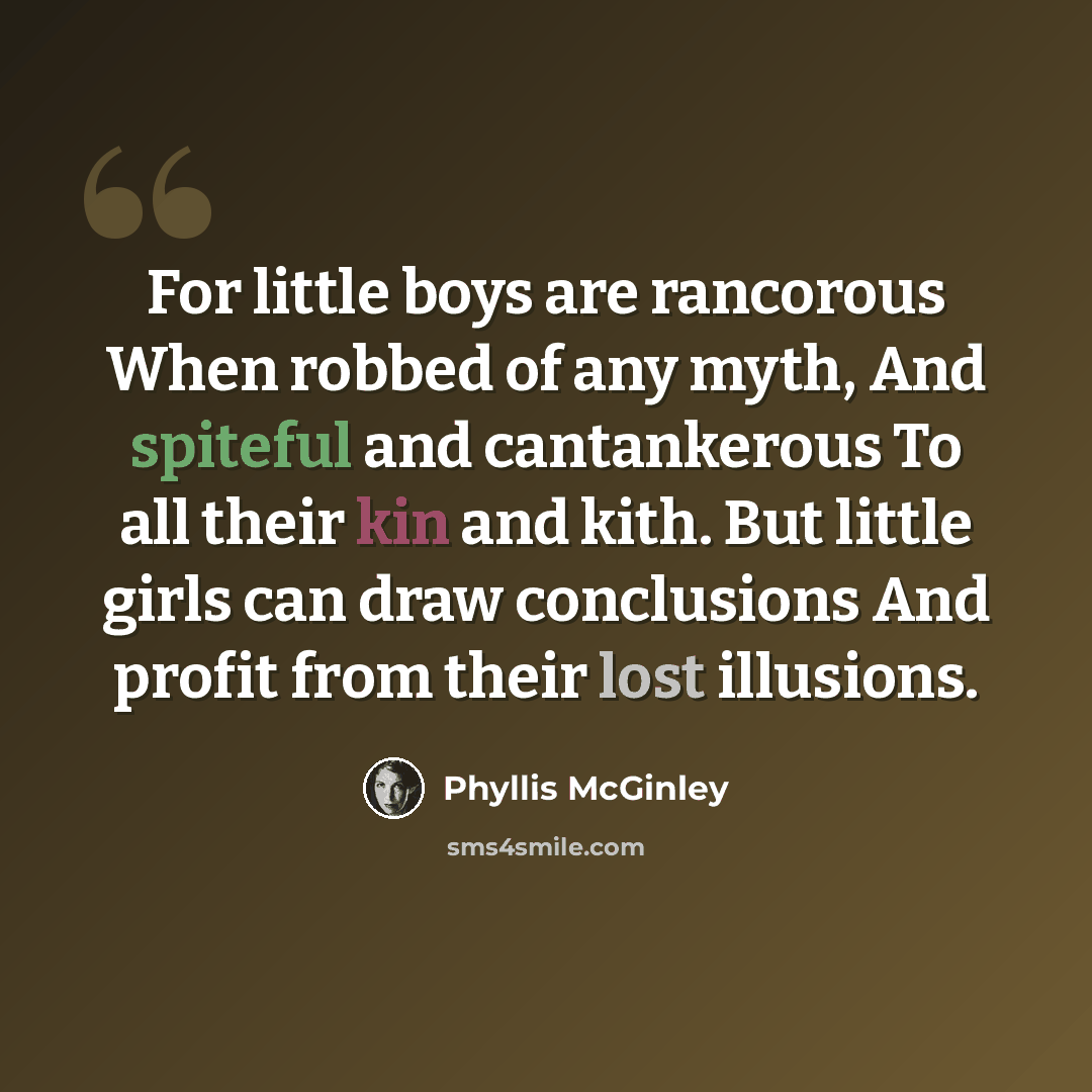 “For little boys are rancorous When robbed of any myth, And spiteful and cantankerous To all their kin and kith. But little girls can draw conclusions And profit from their lost illusions.” quote by Phyllis McGinley