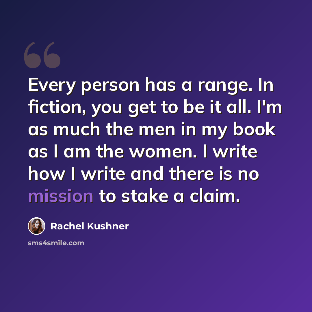 “Every person has a range. In fiction, you get to be it all. I'm as much the men in my book as I am the women. I write how I write and there is no mission to stake a claim.” quote by Rachel Kushner