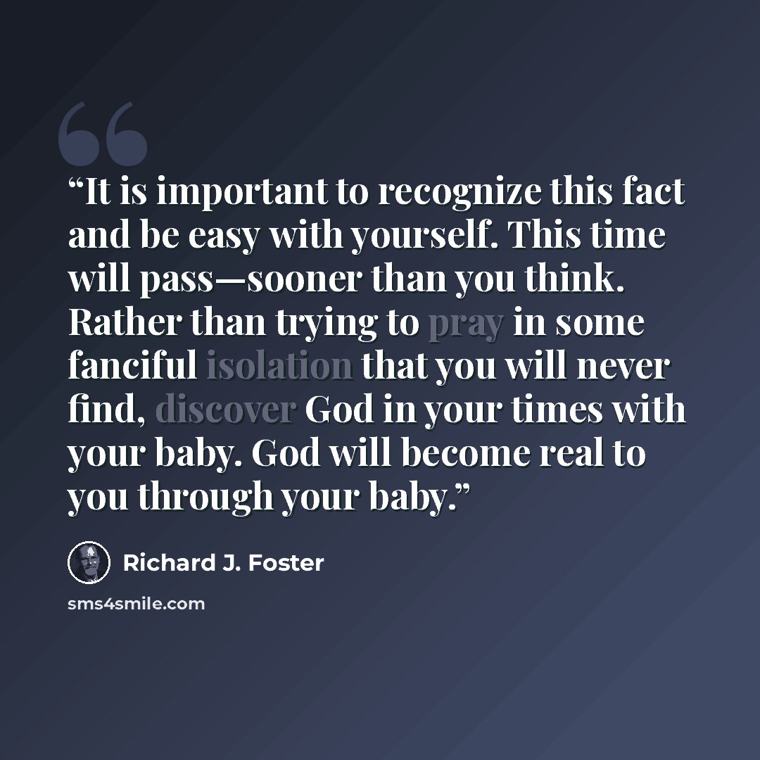 “It is important to recognize this fact and be easy with yourself. This time will pass—sooner than you think. Rather than trying to pray in some fanciful isolation that you will never find, discover God in your times with your baby. God will become real to you through your baby.” quote by Richard J. Foster