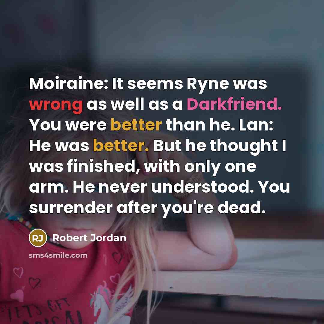 “Moiraine: It seems Ryne was wrong as well as a Darkfriend. You were better than he. Lan: He was better. But he thought I was finished, with only one arm. He never understood. You surrender after you're dead.” quote by Robert Jordan
