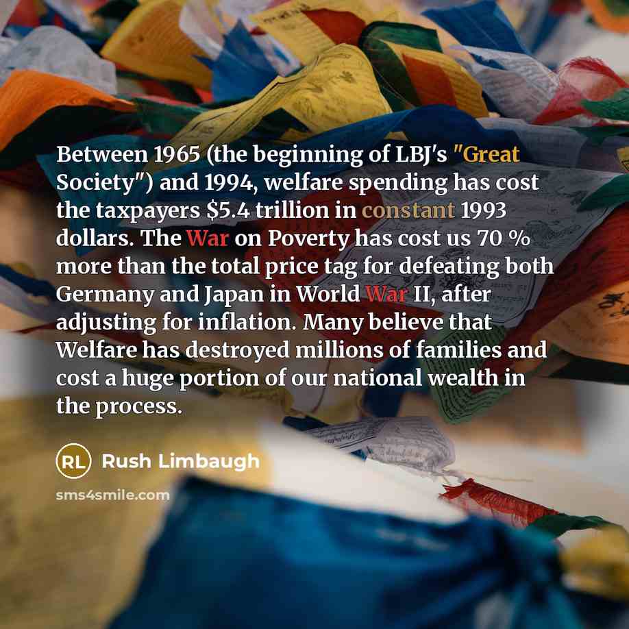 “Between 1965 (the beginning of LBJ's "Great Society") and 1994, welfare spending has cost the taxpayers $5.4 trillion in constant 1993 dollars. The War on Poverty has cost us 70 % more than the total price tag for defeating both Germany and Japan in World War II, after adjusting for inflation…” quote by Rush Limbaugh