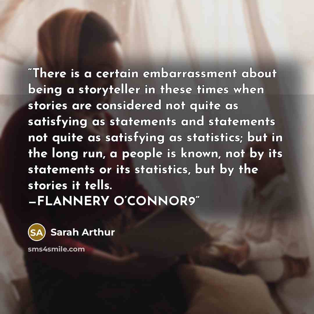 “There is a certain embarrassment about being a storyteller in these times when stories are considered not quite as satisfying as statements and statements not quite as satisfying as statistics; but in the long run, a people is known, not by its statements or its statistics, but by the stories it…” quote by Sarah Arthur