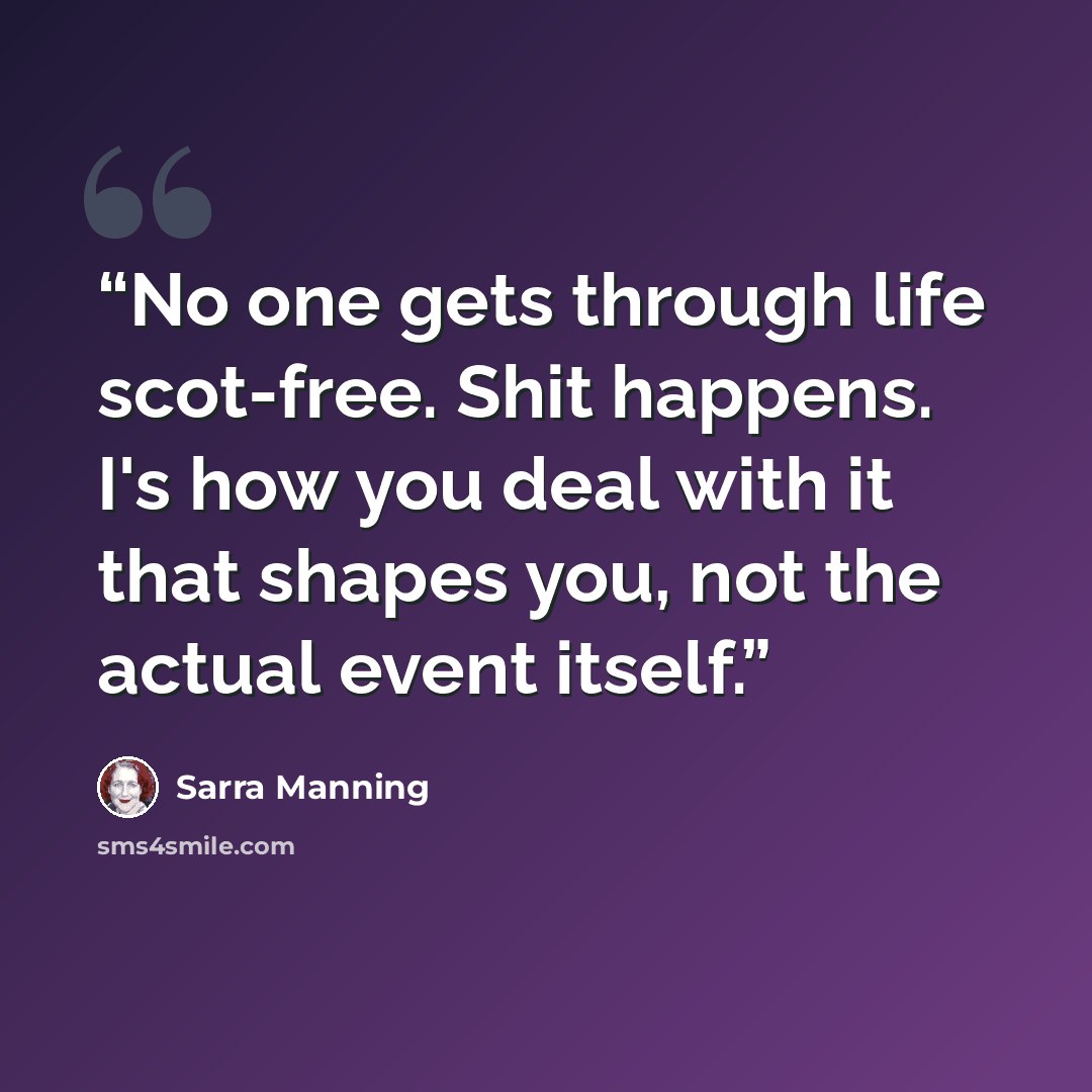 “No one gets through life scot-free. Shit happens. I's how you deal with it that shapes you, not the actual event itself.” quote by Sarra Manning