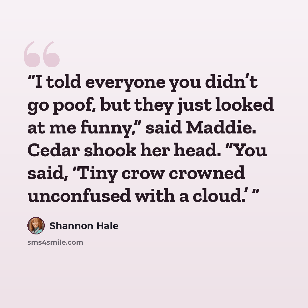 “I told everyone you didn’t go poof, but they just looked at me funny,” said Maddie. Cedar shook her head. “You said, ‘Tiny crow crowned unconfused with a cloud.’” quote by Shannon Hale