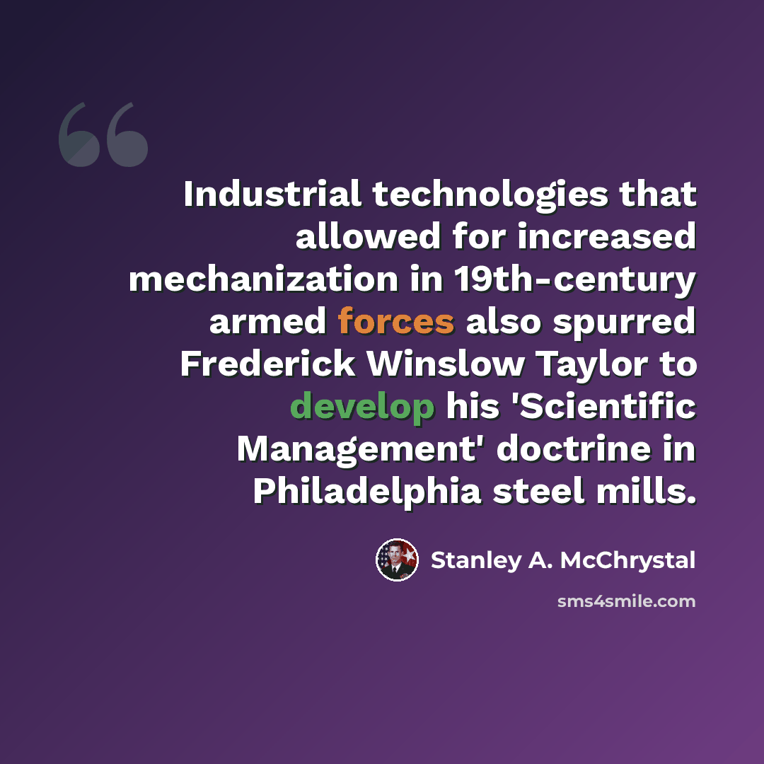 “Industrial technologies that allowed for increased mechanization in 19th-century armed forces also spurred Frederick Winslow Taylor to develop his 'Scientific Management' doctrine in Philadelphia steel mills.” quote by Stanley A. McChrystal