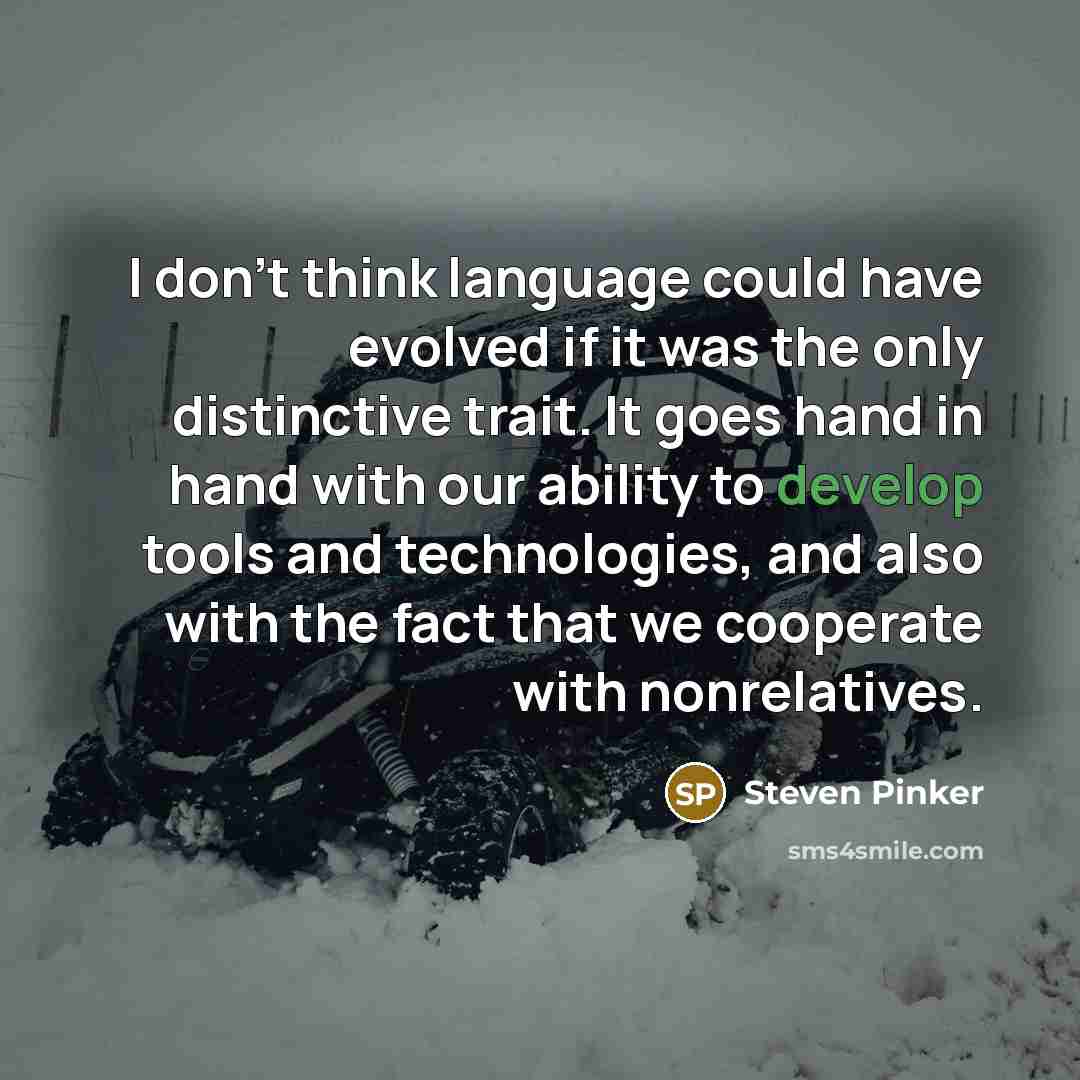 “I don't think language could have evolved if it was the only distinctive trait. It goes hand in hand with our ability to develop tools and technologies, and also with the fact that we cooperate with nonrelatives.” quote by Steven Pinker