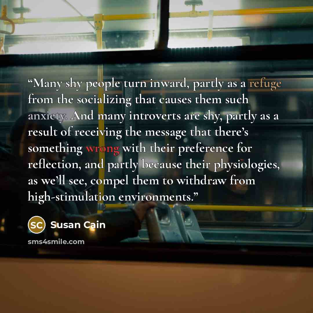 “Many shy people turn inward, partly as a refuge from the socializing that causes them such anxiety. And many introverts are shy, partly as a result of receiving the message that there’s something wrong with their preference for reflection, and partly because their physiologies, as we’ll see…” quote by Susan Cain