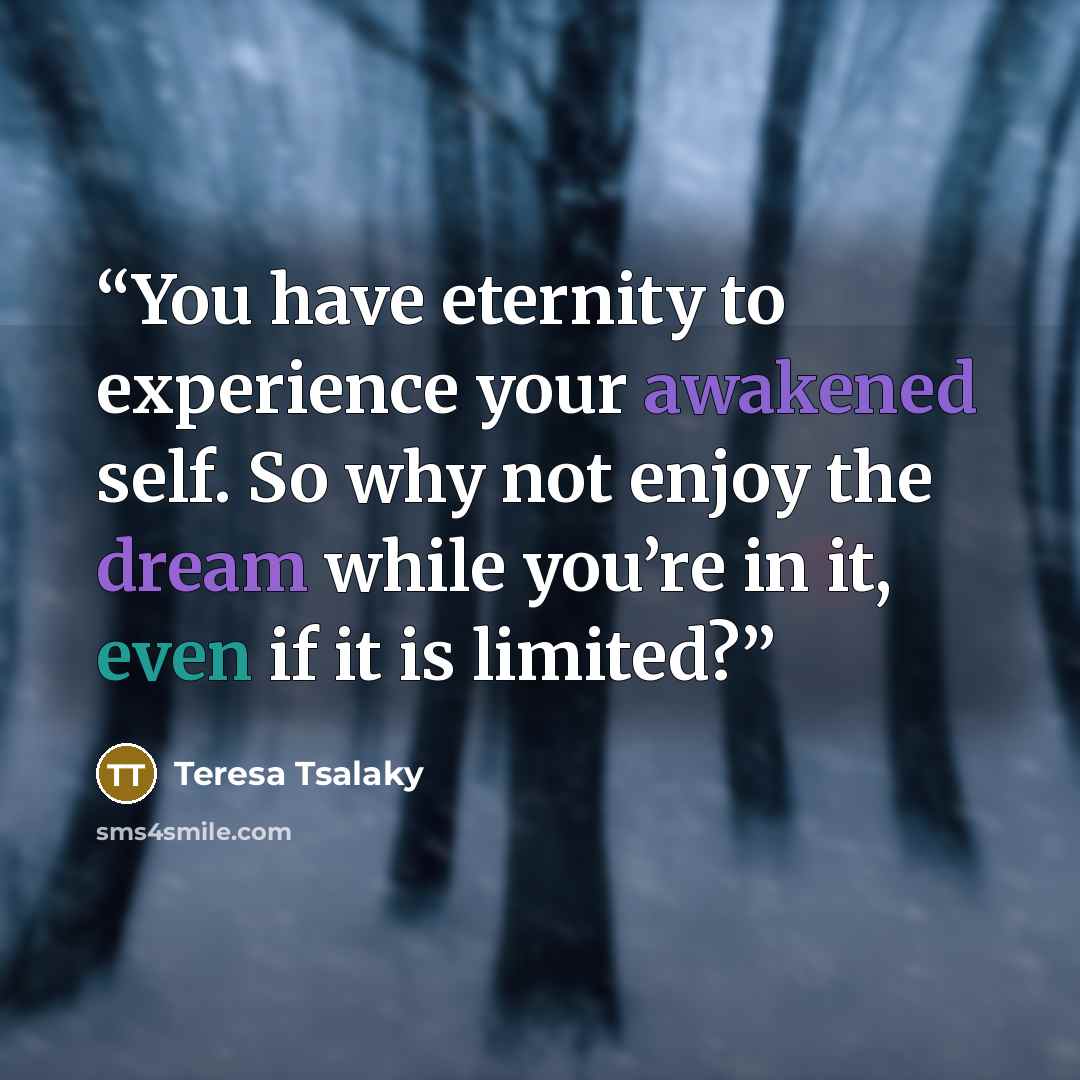 “You have eternity to experience your awakened self. So why not enjoy the dream while you’re in it, even if it is limited?” quote by Teresa Tsalaky