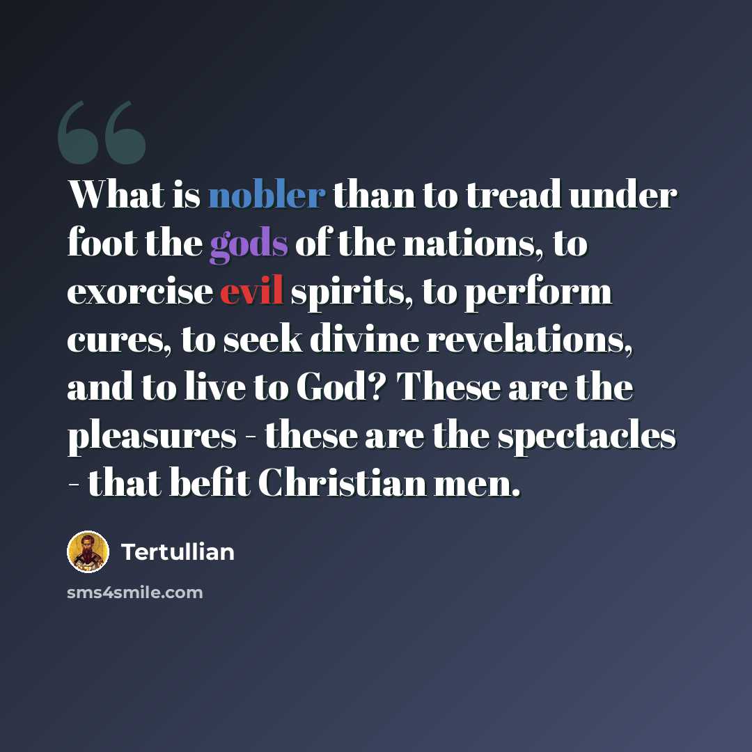 “What is nobler than to tread under foot the gods of the nations, to exorcise evil spirits, to perform cures, to seek divine revelations, and to live to God? These are the pleasures - these are the spectacles - that befit Christian men.” quote by Tertullian