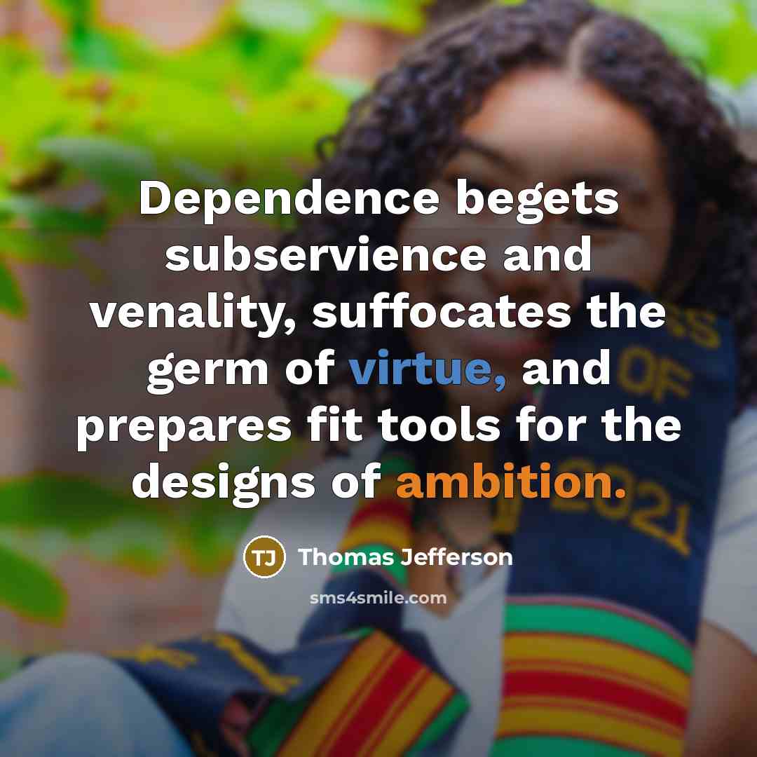 “Dependence begets subservience and venality, suffocates the germ of virtue, and prepares fit tools for the designs of ambition.” quote by Thomas Jefferson