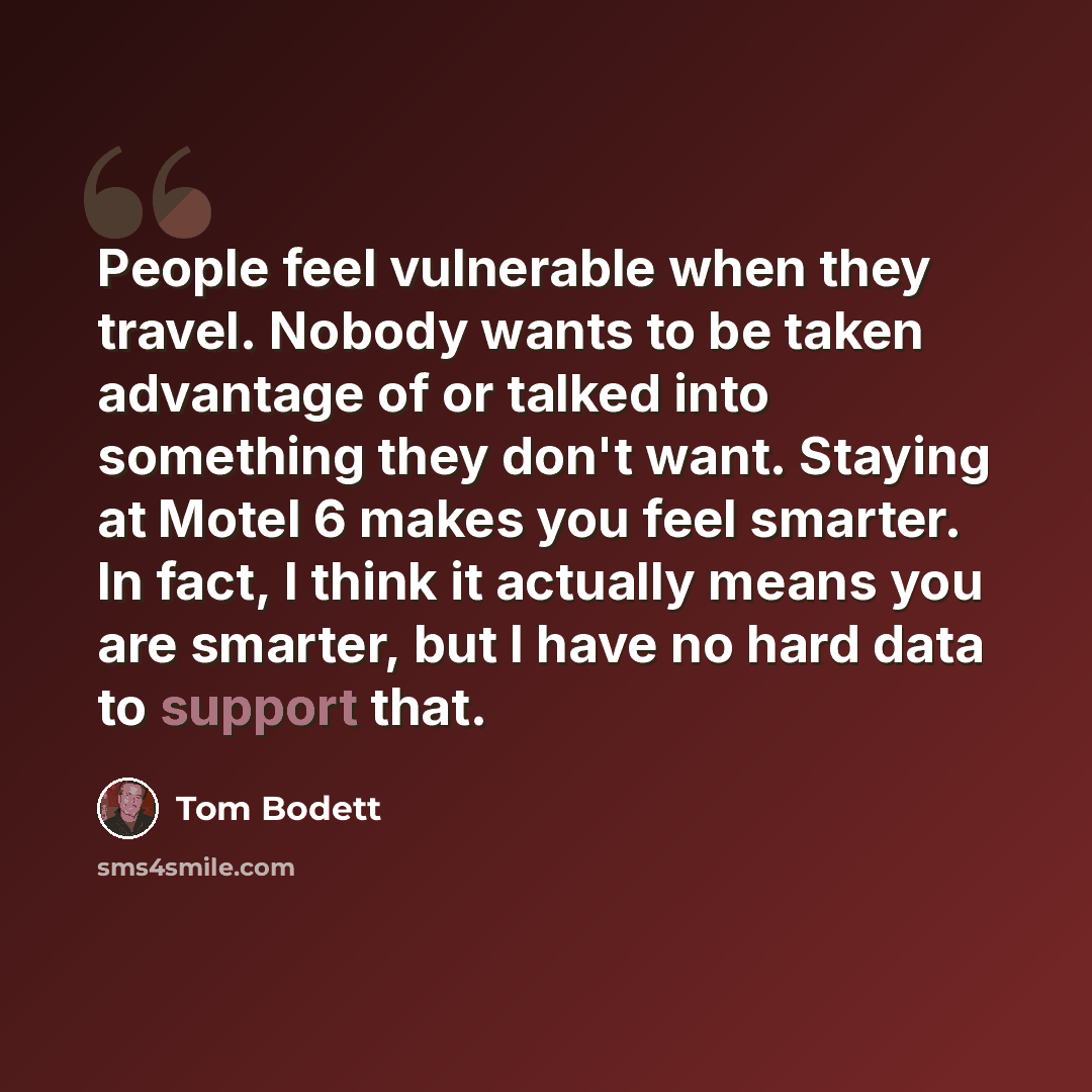 “People feel vulnerable when they travel. Nobody wants to be taken advantage of or talked into something they don't want. Staying at Motel 6 makes you feel smarter. In fact, I think it actually means you are smarter, but I have no hard data to support that.” quote by Tom Bodett