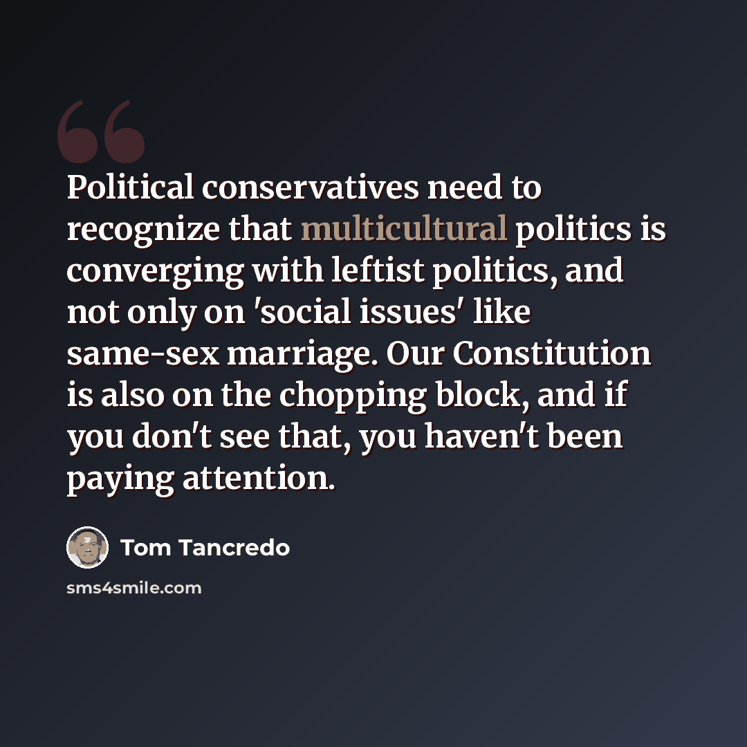 “Political conservatives need to recognize that multicultural politics is converging with leftist politics, and not only on 'social issues' like same-sex marriage. Our Constitution is also on the chopping block, and if you don't see that, you haven't been paying attention.” quote by Tom Tancredo
