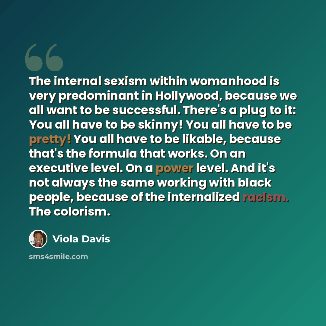 “The internal sexism within womanhood is very ­predominant in Hollywood, because we all want to be ­successful. There's a plug to it: You all have to be skinny! You all have to be pretty! You all have to be likable, because that's the ­formula that works. On an ­executive level. On a power level…” quote by Viola Davis