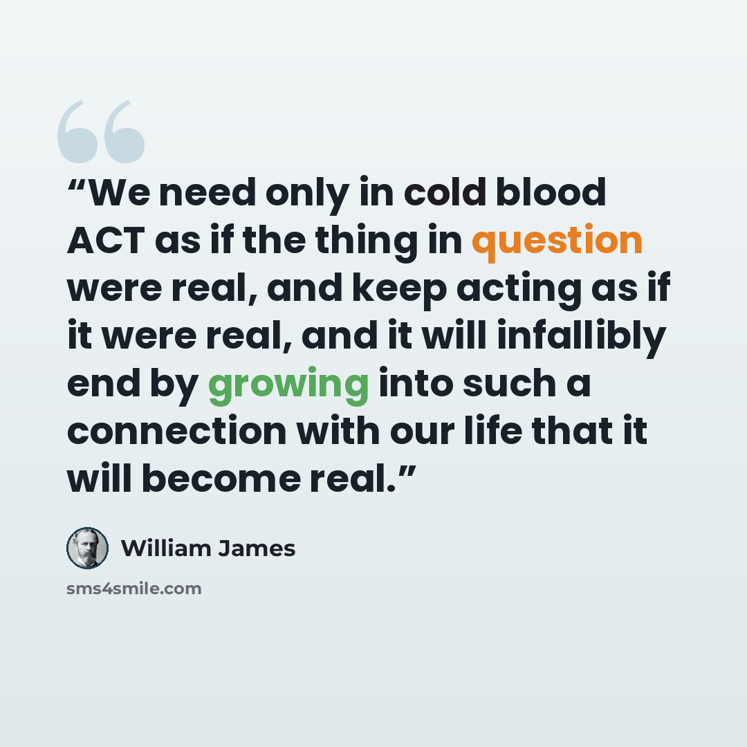 “We need only in cold blood ACT as if the thing in question were real, and keep acting as if it were real, and it will infallibly end by growing into such a connection with our life that it will become real.” quote by William James