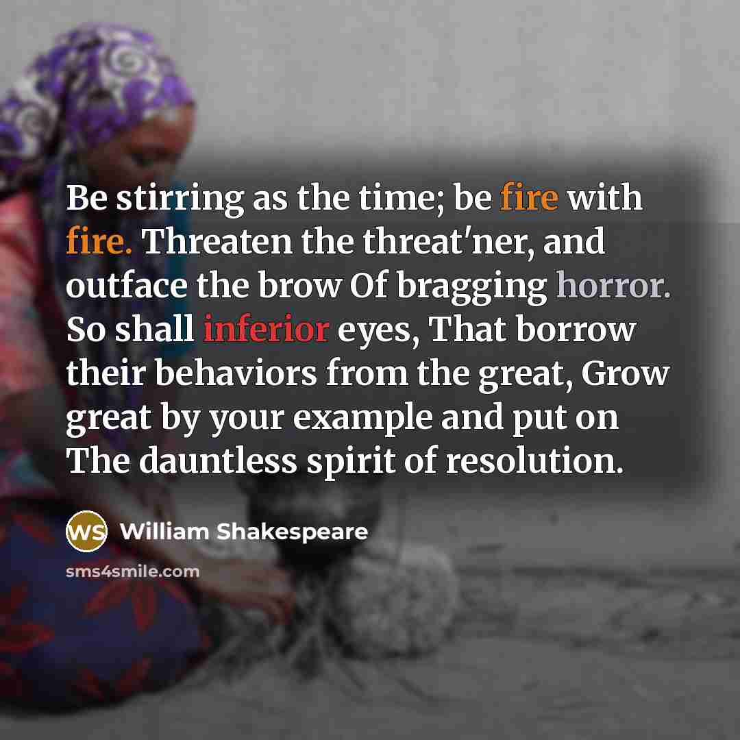 “Be stirring as the time; be fire with fire. Threaten the threat'ner, and outface the brow Of bragging horror. So shall inferior eyes, That borrow their behaviors from the great, Grow great by your example and put on The dauntless spirit of resolution.” quote by William Shakespeare