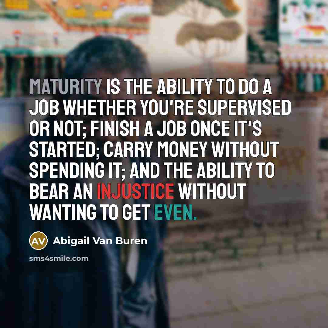 “Maturity is the ability to do a job whether you're supervised or not; finish a job once it's started; carry money without spending it; and the ability to bear an injustice without wanting to get even.” quote by Abigail Van Buren