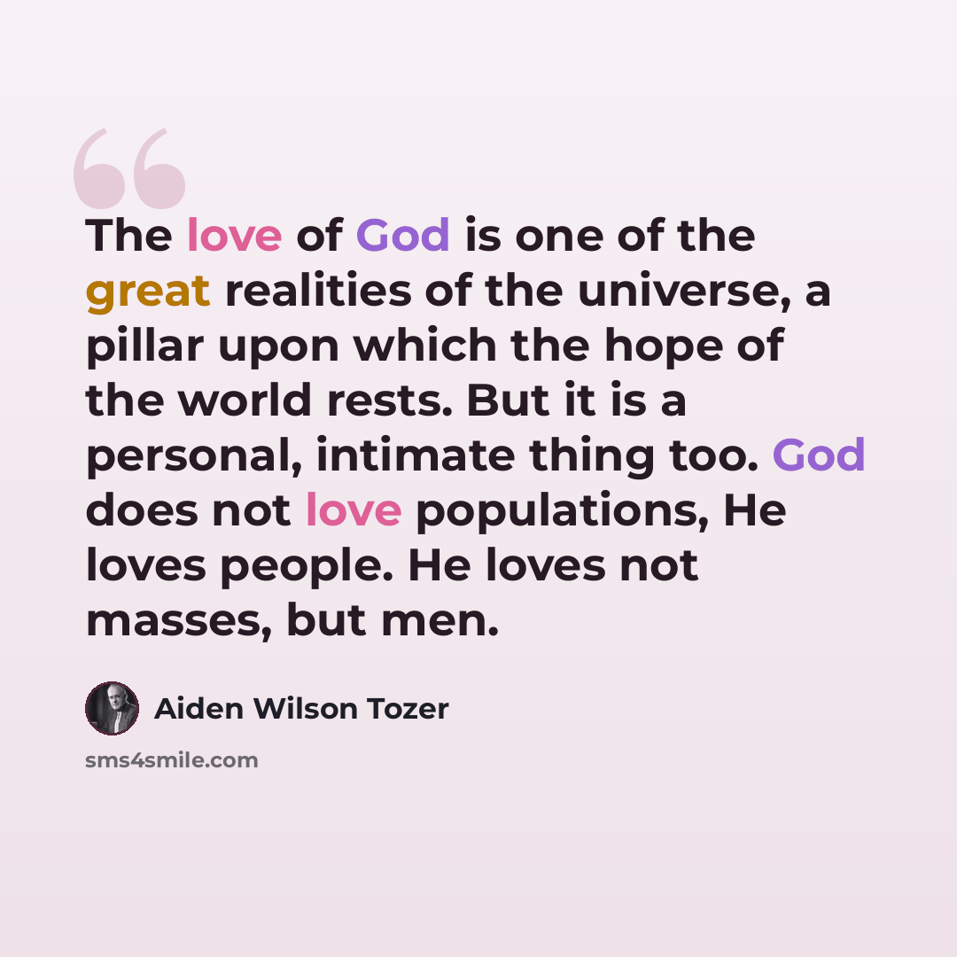 “The love of God is one of the great realities of the universe, a pillar upon which the hope of the world rests. But it is a personal, intimate thing too. God does not love populations, He loves people. He loves not masses, but men.” quote by Aiden Wilson Tozer