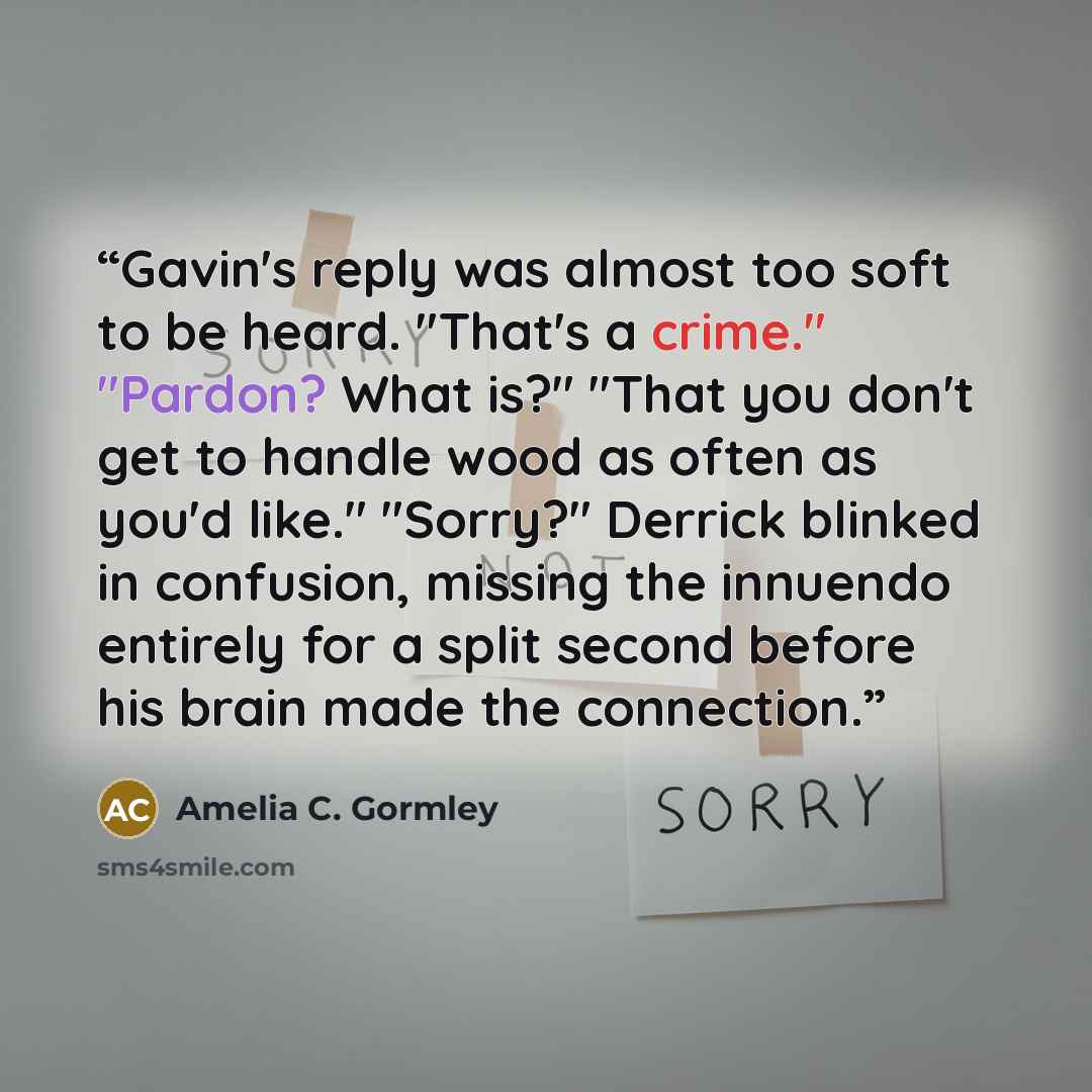 “Gavin's reply was almost too soft to be heard. "That's a crime." "Pardon? What is?" "That you don't get to handle wood as often as you'd like." "Sorry?" Derrick blinked in confusion, missing the innuendo entirely for a split second before his brain made the connection.” quote by Amelia C. Gormley