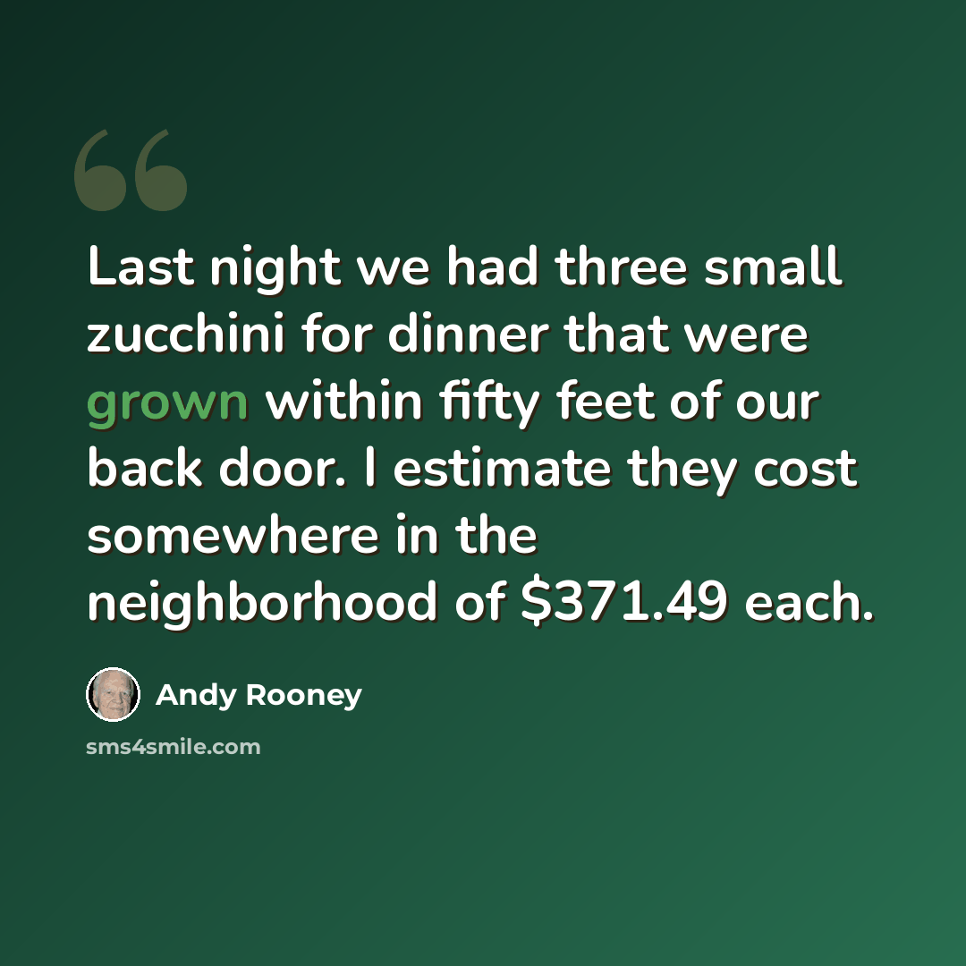 “Last night we had three small zucchini for dinner that were grown within fifty feet of our back door. I estimate they cost somewhere in the neighborhood of $371.49 each.” quote by Andy Rooney