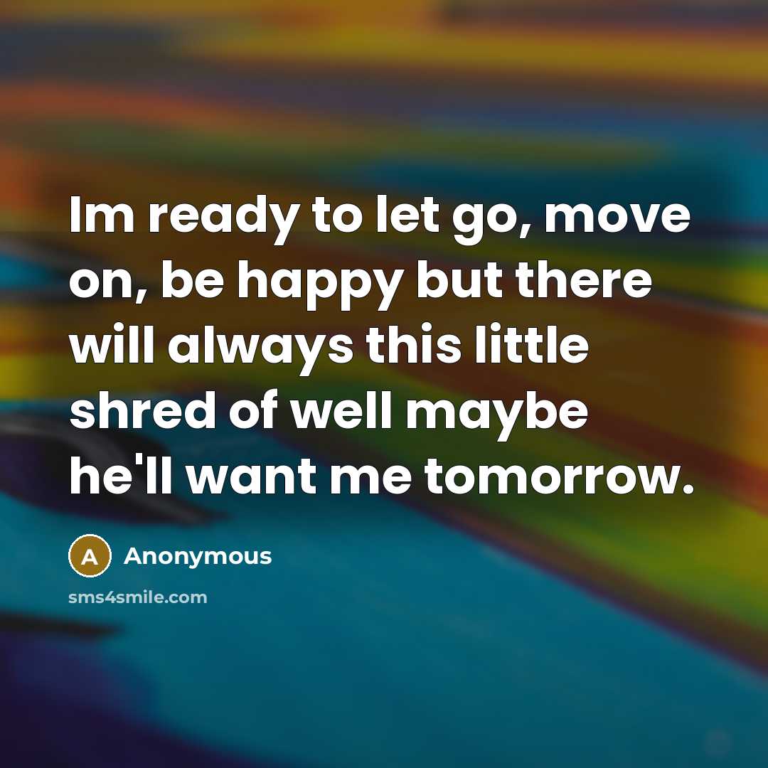 “Im ready to let go, move on, be happy but there will always this little shred of well maybe he'll want me tomorrow.” quote by Anonymous