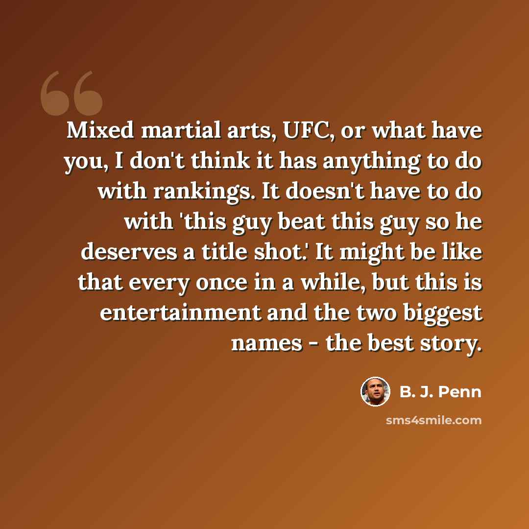 “Mixed martial arts, UFC, or what have you, I don't think it has anything to do with rankings. It doesn't have to do with 'this guy beat this guy so he deserves a title shot.' It might be like that every once in a while, but this is entertainment and the two biggest names - the best story.” quote by B. J. Penn