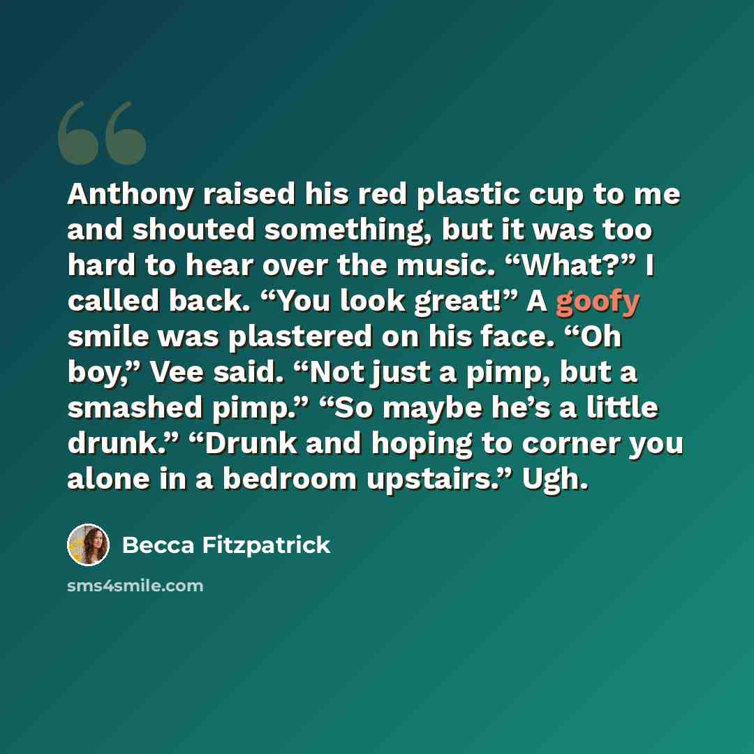 “Anthony raised his red plastic cup to me and shouted something, but it was too hard to hear over the music. “What?” I called back. “You look great!” A goofy smile was plastered on his face. “Oh boy,” Vee said. “Not just a pimp, but a smashed pimp.” “So maybe he’s a little drunk.” “Drunk and hoping…” quote by Becca Fitzpatrick