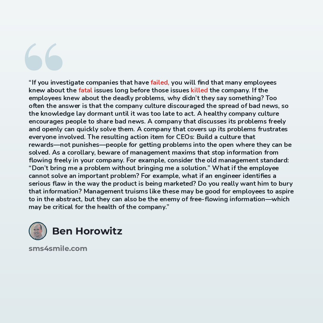 “If you investigate companies that have failed, you will find that many employees knew about the fatal issues long before those issues killed the company. If the employees knew about the deadly problems, why didn’t they say something? Too often the answer is that the company culture discouraged the…” quote by Ben Horowitz