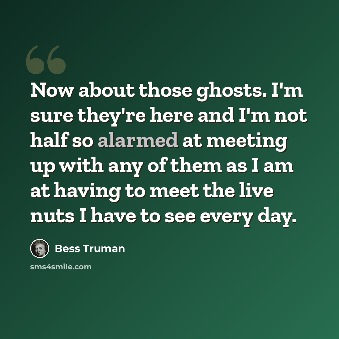 “Now about those ghosts. I'm sure they're here and I'm not half so alarmed at meeting up with any of them as I am at having to meet the live nuts I have to see every day.” quote by Bess Truman