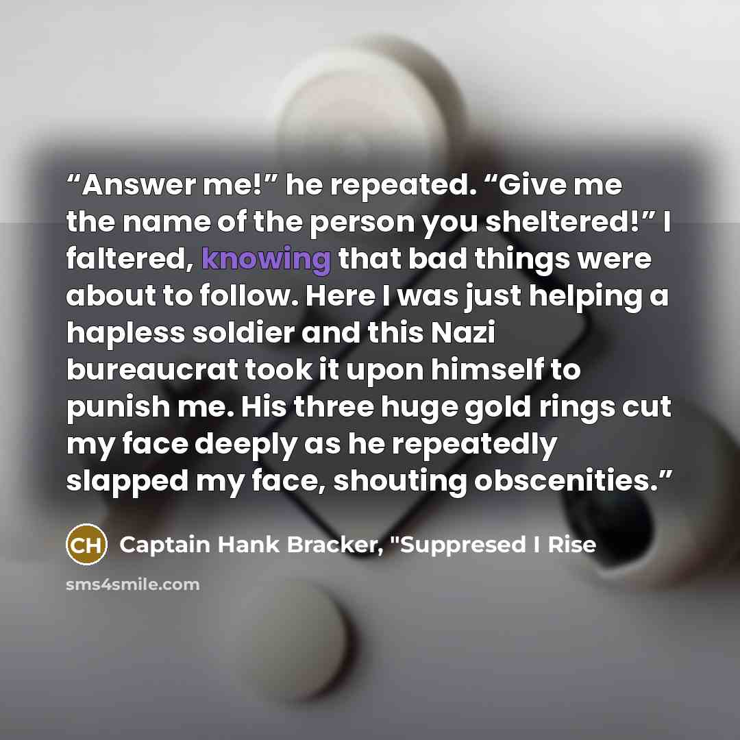 “Answer me!” he repeated. “Give me the name of the person you sheltered!” I faltered, knowing that bad things were about to follow. Here I was just helping a hapless soldier and this Nazi bureaucrat took it upon himself to punish me. His three huge gold rings cut my face deeply as he repeatedly…” quote by Captain Hank Bracker, "Suppresed I Rise