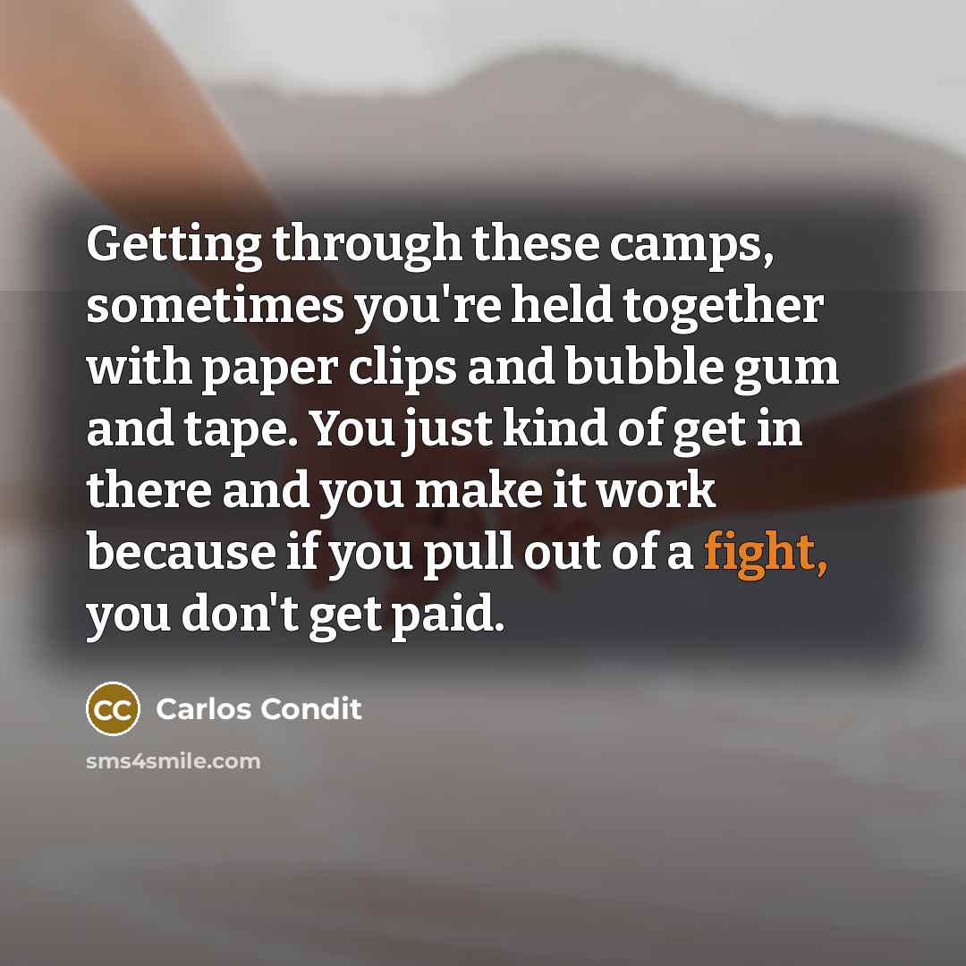 “Getting through these camps, sometimes you're held together with paper clips and bubble gum and tape. You just kind of get in there and you make it work because if you pull out of a fight, you don't get paid.” quote by Carlos Condit