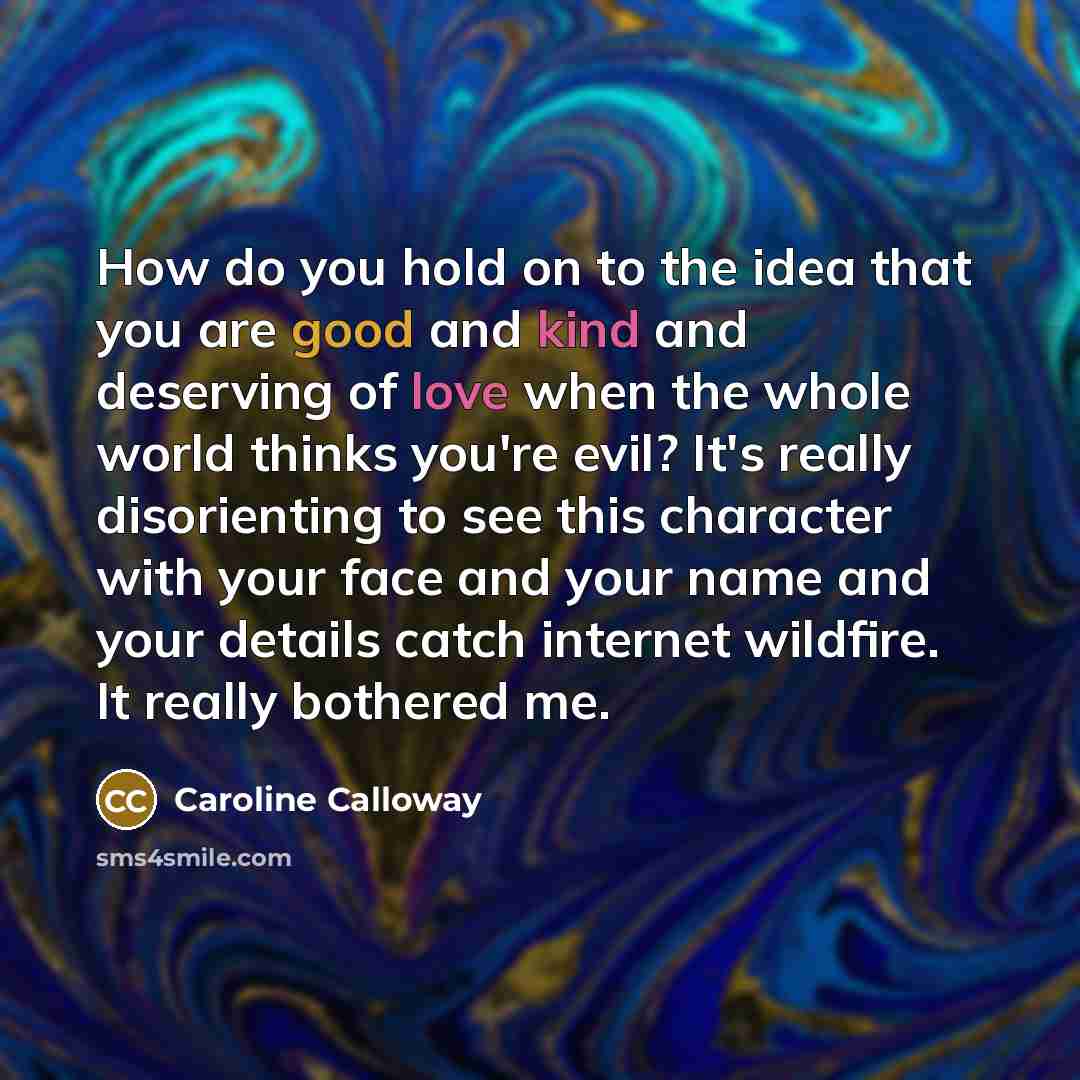 “How do you hold on to the idea that you are good and kind and deserving of love when the whole world thinks you're evil? It's really disorienting to see this character with your face and your name and your details catch internet wildfire. It really bothered me.” quote by Caroline Calloway