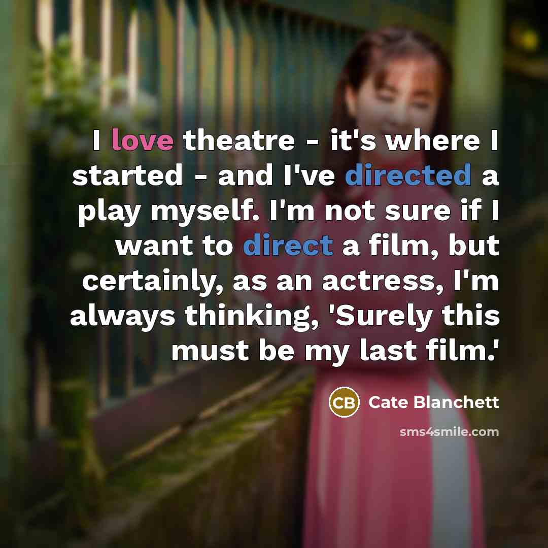 “I love theatre - it's where I started - and I've directed a play myself. I'm not sure if I want to direct a film, but certainly, as an actress, I'm always thinking, 'Surely this must be my last film.'” quote by Cate Blanchett