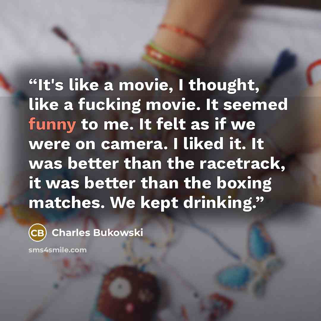 “It's like a movie, I thought, like a fucking movie. It seemed funny to me. It felt as if we were on camera. I liked it. It was better than the racetrack, it was better than the boxing matches. We kept drinking.” quote by Charles Bukowski