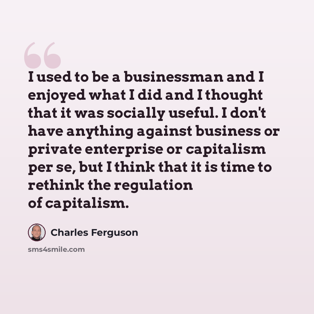 “I used to be a businessman and I enjoyed what I did and I thought that it was socially useful. I don't have anything against business or private enterprise or capitalism per se, but I think that it is time to rethink the regulation of capitalism.” quote by Charles Ferguson