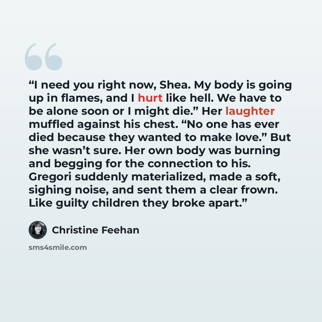 “I need you right now, Shea. My body is going up in flames, and I hurt like hell. We have to be alone soon or I might die.” Her laughter muffled against his chest. “No one has ever died because they wanted to make love.” But she wasn’t sure. Her own body was burning and begging for the connection…” quote by Christine Feehan