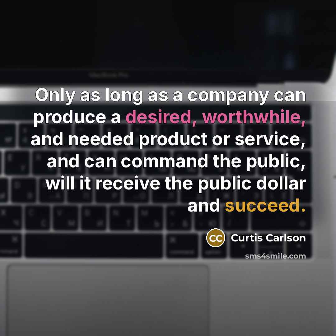 “Only as long as a company can produce a desired, worthwhile, and needed product or service, and can command the public, will it receive the public dollar and succeed.” quote by Curtis Carlson