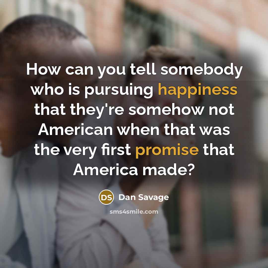“How can you tell somebody who is pursuing happiness that they're somehow not American when that was the very first promise that America made?” quote by Dan Savage