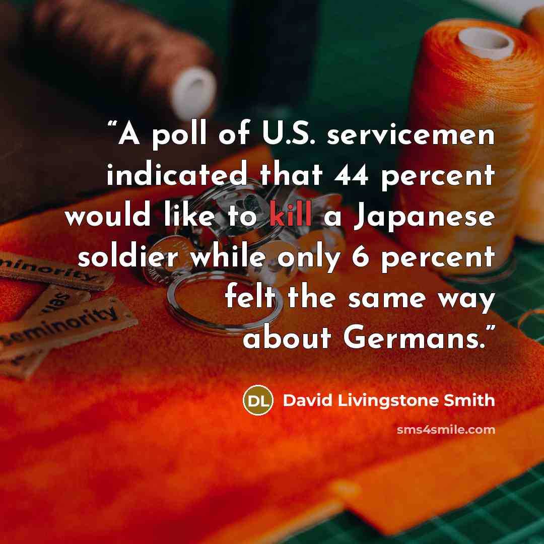 “A poll of U.S. servicemen indicated that 44 percent would like to kill a Japanese soldier while only 6 percent felt the same way about Germans.” quote by David Livingstone Smith