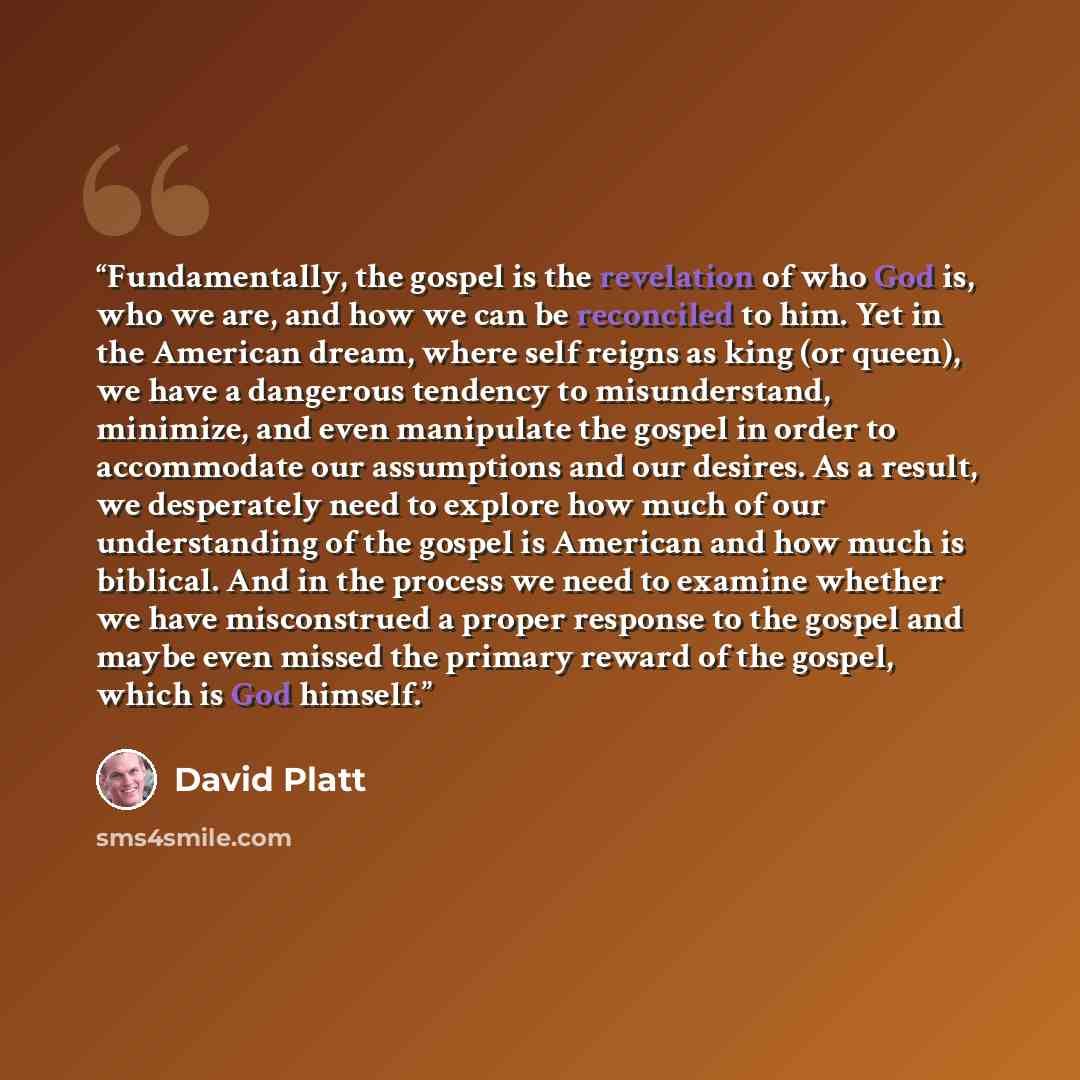 “Fundamentally, the gospel is the revelation of who God is, who we are, and how we can be reconciled to him. Yet in the American dream, where self reigns as king (or queen), we have a dangerous tendency to misunderstand, minimize, and even manipulate the gospel in order to accommodate our…” quote by David Platt