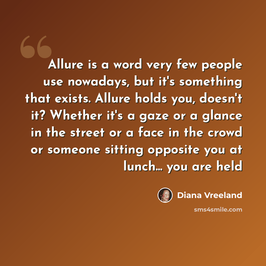 “Allure is a word very few people use nowadays, but it's something that exists. Allure holds you, doesn't it? Whether it's a gaze or a glance in the street or a face in the crowd or someone sitting opposite you at lunch... you are held” quote by Diana Vreeland