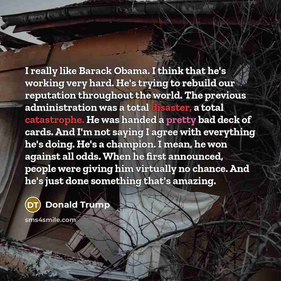 “I really like Barack Obama. I think that he's working very hard. He's trying to rebuild our reputation throughout the world. The previous administration was a total disaster, a total catastrophe. He was handed a pretty bad deck of cards. And I'm not saying I agree with everything he's doing. He's…” quote by Donald Trump