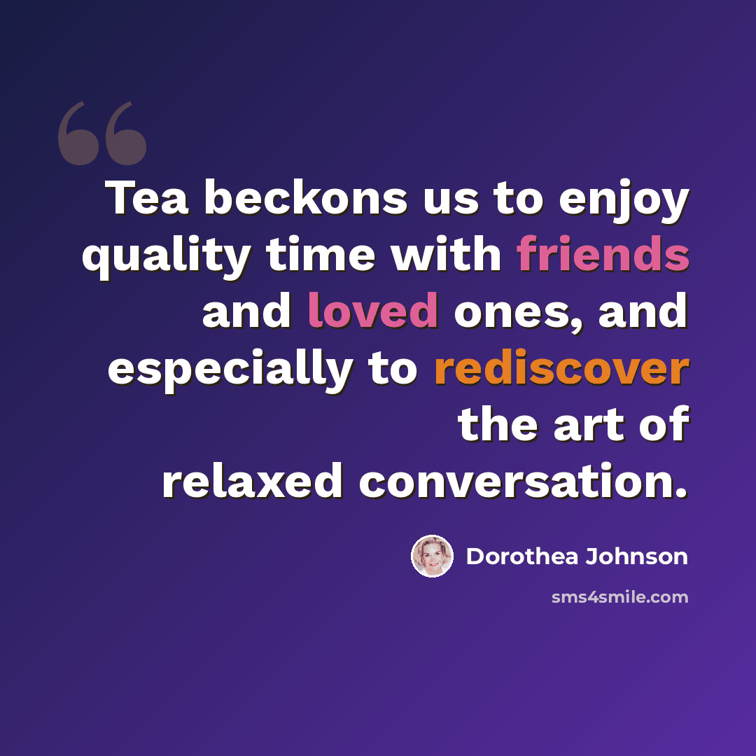“Tea beckons us to enjoy quality time with friends and loved ones, and especially to rediscover the art of relaxed conversation.” quote by Dorothea Johnson