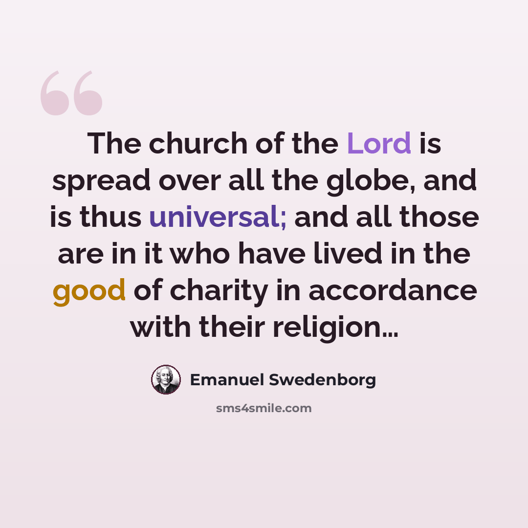 “The church of the Lord is spread over all the globe, and is thus universal; and all those are in it who have lived in the good of charity in accordance with their religion…” quote by Emanuel Swedenborg