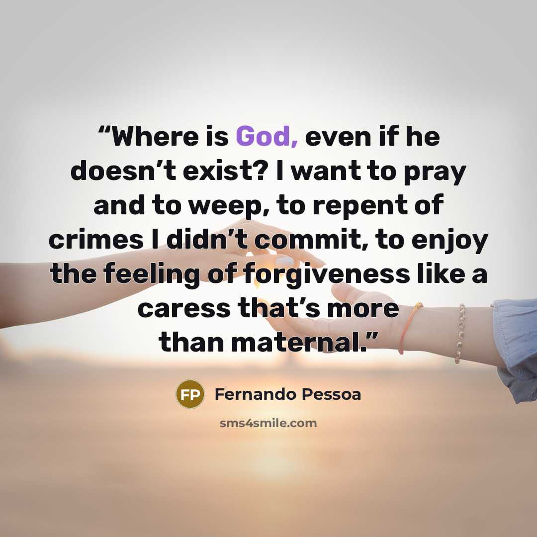 “Where is God, even if he doesn’t exist? I want to pray and to weep, to repent of crimes I didn’t commit, to enjoy the feeling of forgiveness like a caress that’s more than maternal.” quote by Fernando Pessoa