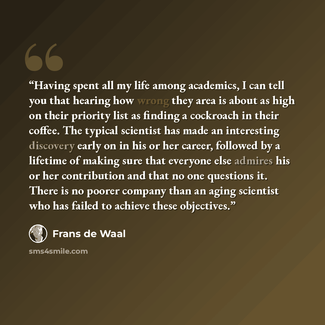 “Having spent all my life among academics, I can tell you that hearing how wrong they area is about as high on their priority list as finding a cockroach in their coffee. The typical scientist has made an interesting discovery early on in his or her career, followed by a lifetime of making sure…” quote by Frans de Waal
